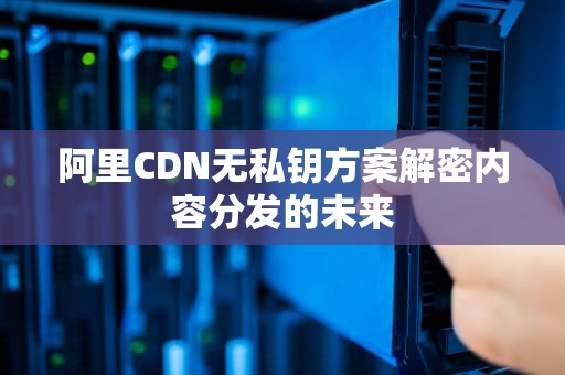 阿里CDN无私钥方案解密内容分发的未来