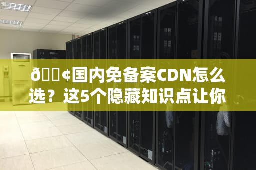 📢国内免备案CDN怎么选？这5个隐藏知识点让你少交智商税！