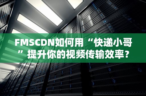 FMSCDN如何用“快递小哥”提升你的视频传输效率？