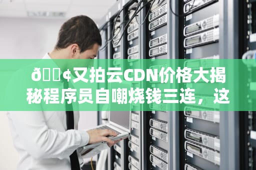 📢又拍云CDN价格大揭秘程序员自嘲烧钱三连，这些隐藏玩法能省一套皮肤钱！📢