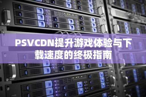 PSVCDN提升游戏体验与下载速度的终极指南