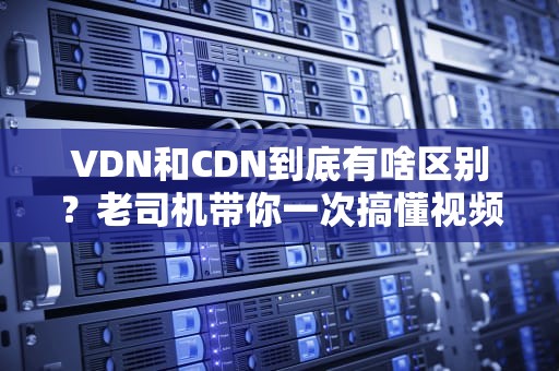 VDN和CDN到底有啥区别？老司机带你一次搞懂视频分发的门道！