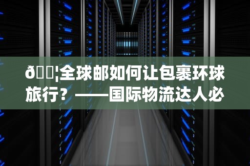 📦全球邮如何让包裹环球旅行？——国际物流达人必看的5大秘籍📦