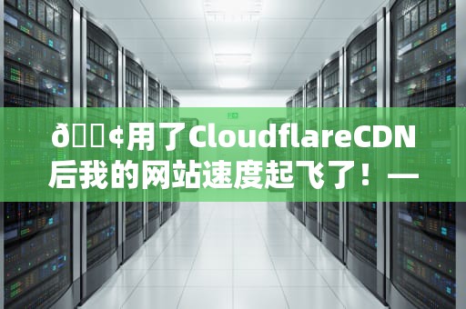 📢用了CloudflareCDN后我的网站速度起飞了！——一个小白的逆袭之路（含保姆级避坑指南）