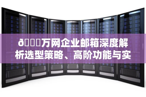 🔍万网企业邮箱深度解析选型策略、高阶功能与实战避坑指南