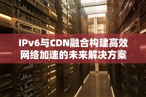 IPv6与CDN融合构建高效网络加速的未来解决方案