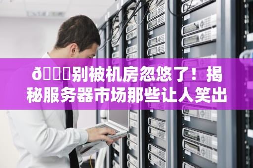 🔍别被机房忽悠了！揭秘服务器市场那些让人笑出腹肌的潜规则，看完秒变CTO