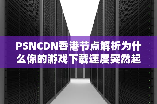 PSNCDN香港节点解析为什么你的游戏下载速度突然起飞了？