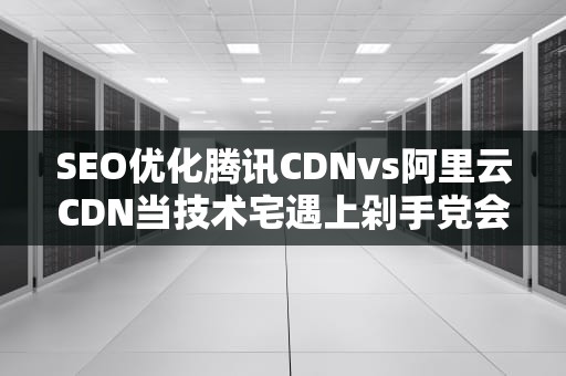 SEO优化腾讯CDNvs阿里云CDN当技术宅遇上剁手党会擦出什么火花？