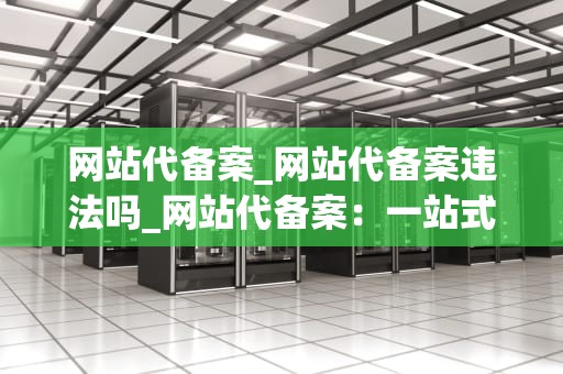 网站代备案_网站代备案违法吗_网站代备案：一站式服务助力企业轻松上线