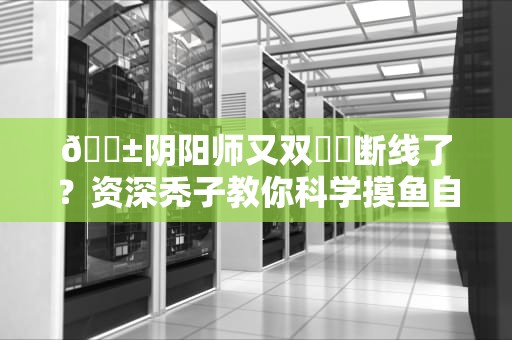 📱阴阳师又双叒叕断线了？资深秃子教你科学摸鱼自救指南📱