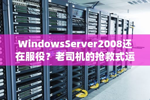 WindowsServer2008还在服役？老司机的抢救式运维实战指南