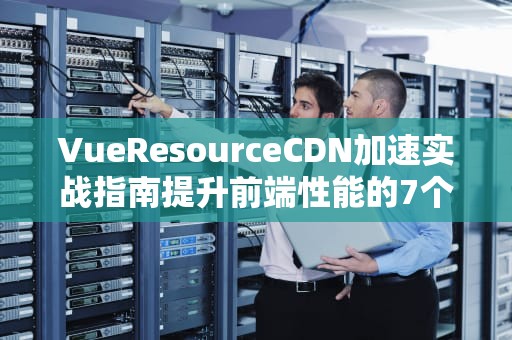 VueResourceCDN加速实战指南提升前端性能的7个关键策略