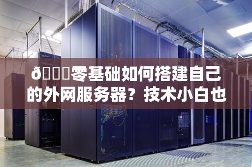 🌐零基础如何搭建自己的外网服务器？技术小白也能看懂的保姆级教程🌐