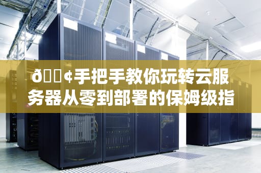 📢手把手教你玩转云服务器从零到部署的保姆级指南（附翻车急救包）