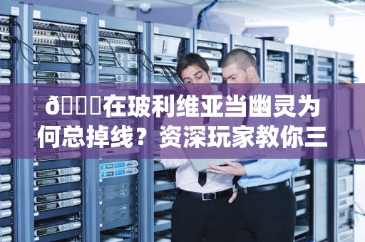 🔌在玻利维亚当幽灵为何总掉线？资深玩家教你三招科学修仙法🔌