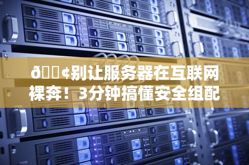 📢别让服务器在互联网裸奔！3分钟搞懂安全组配置的防坑指南