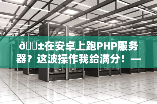 📱在安卓上跑PHP服务器？这波操作我给满分！——手把手教你打造移动端开发神器