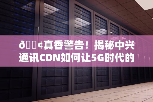 📢真香警告！揭秘中兴通讯CDN如何让5G时代的你快人亿步📢