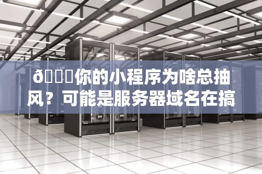🔍你的小程序为啥总抽风？可能是服务器域名在搞事情！🔍