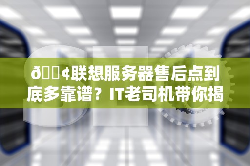 📢联想服务器售后点到底多靠谱？IT老司机带你揭秘保姆级服务真相📢