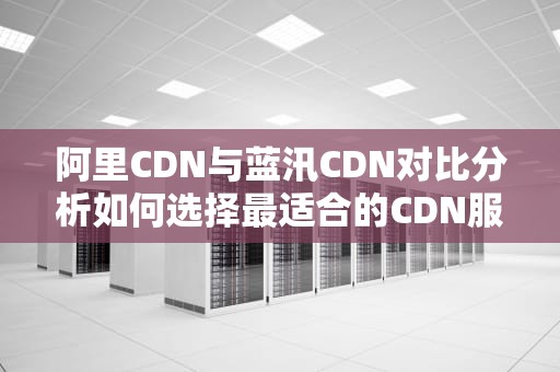阿里CDN与蓝汛CDN对比分析如何选择最适合的CDN服务？