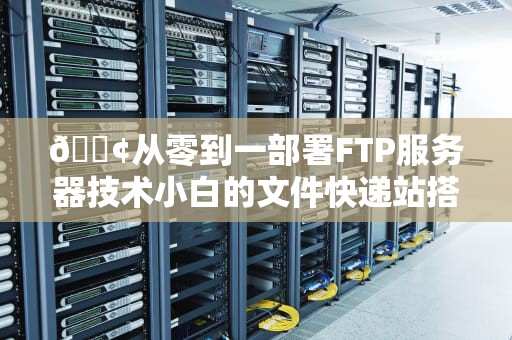 📢从零到一部署FTP服务器技术小白的文件快递站搭建指南