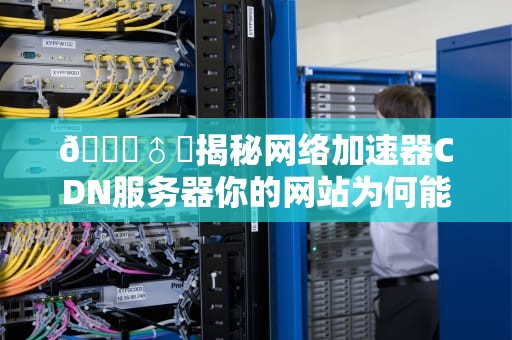 🏄♂️揭秘网络加速器CDN服务器你的网站为何能像闪电侠一样快？