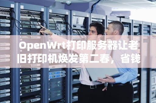 OpenWrt打印服务器让老旧打印机焕发第二春，省钱又环保！