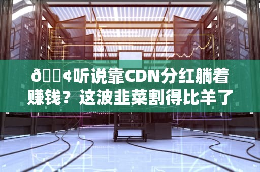 📢听说靠CDN分红躺着赚钱？这波韭菜割得比羊了个羊还上头！