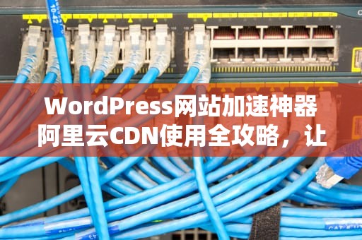 WordPress网站加速神器阿里云CDN使用全攻略，让你的网站飞起来！