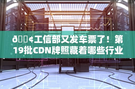 📢工信部又发车票了！第19批CDN牌照藏着哪些行业新姿势？