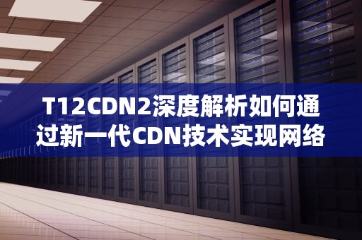 T12CDN2深度解析如何通过新一代CDN技术实现网络性能飞跃