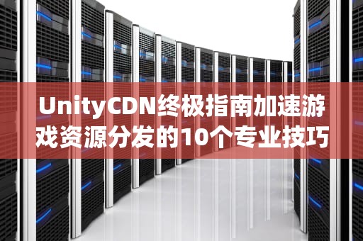 UnityCDN终极指南加速游戏资源分发的10个专业技巧