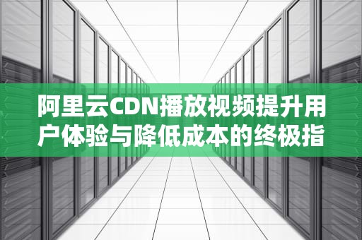 阿里云CDN播放视频提升用户体验与降低成本的终极指南