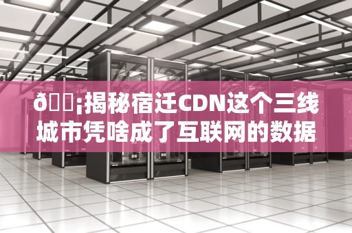 📡揭秘宿迁CDN这个三线城市凭啥成了互联网的数据驿站？