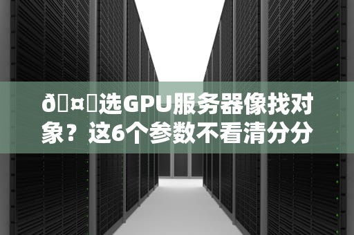 🤖选GPU服务器像找对象？这6个参数不看清分分钟被坑！🤖