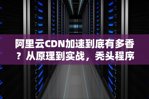 阿里云CDN加速到底有多香？从原理到实战，秃头程序员带你解锁网站提速新姿势！