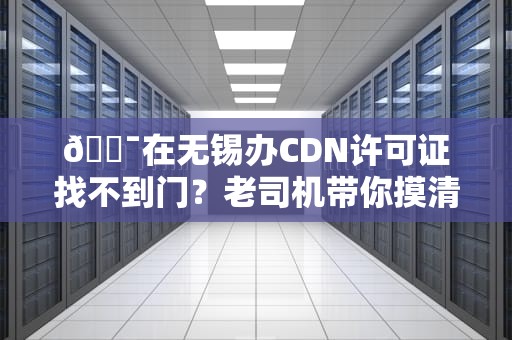 🎯在无锡办CDN许可证找不到门？老司机带你摸清神秘办公地址（附避坑指南）