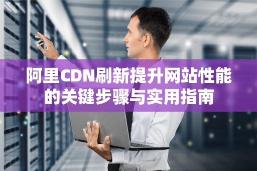 阿里CDN刷新提升网站性能的关键步骤与实用指南