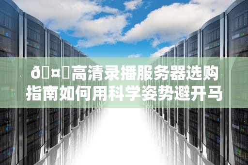 🤖高清录播服务器选购指南如何用科学姿势避开马赛克刺客？🤖