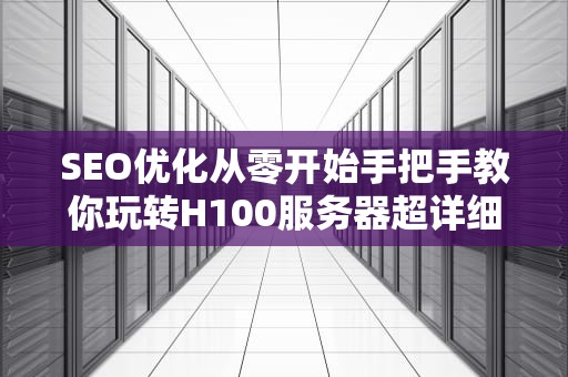 SEO优化从零开始手把手教你玩转H100服务器超详细配置指南与避坑宝典