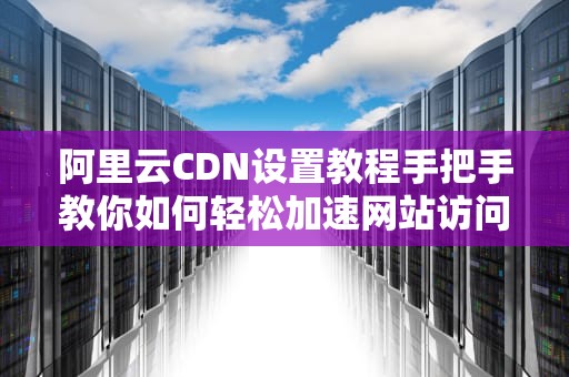 阿里云CDN设置教程手把手教你如何轻松加速网站访问