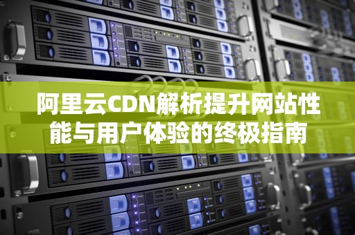 阿里云CDN解析提升网站性能与用户体验的终极指南