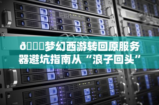🔍梦幻西游转回原服务器避坑指南从“浪子回头”到“精准操作”，少花300块冤枉钱！