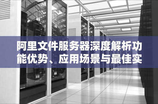 阿里文件服务器深度解析功能优势、应用场景与最佳实践指南