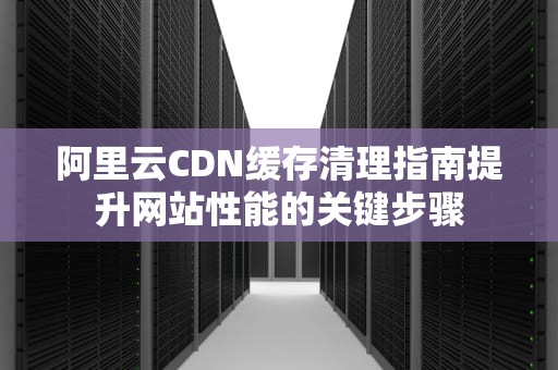 阿里云CDN缓存清理指南提升网站性能的关键步骤