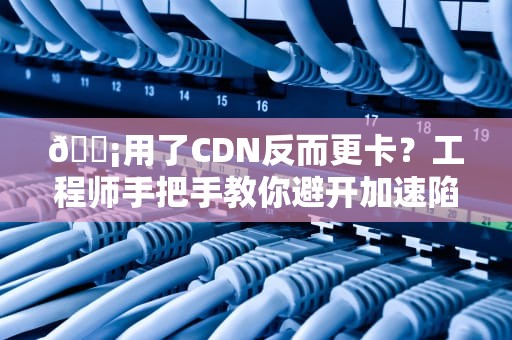 📡用了CDN反而更卡？工程师手把手教你避开加速陷阱——全网最懂行的网速侦探剧开播啦！