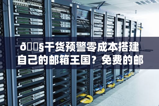 📧干货预警零成本搭建自己的邮箱王国？免费的邮件服务器到底有多香！（附避坑指南）