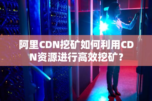 阿里CDN挖矿如何利用CDN资源进行高效挖矿？